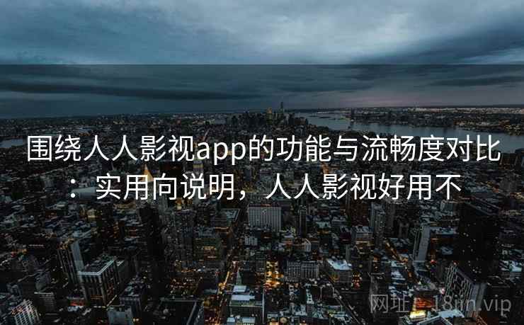 围绕人人影视app的功能与流畅度对比：实用向说明，人人影视好用不