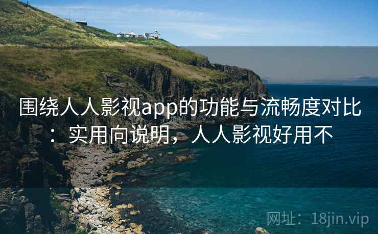 围绕人人影视app的功能与流畅度对比：实用向说明，人人影视好用不
