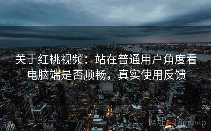 关于红桃视频：站在普通用户角度看电脑端是否顺畅，真实使用反馈