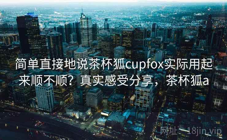 简单直接地说茶杯狐cupfox实际用起来顺不顺？真实感受分享，茶杯狐a