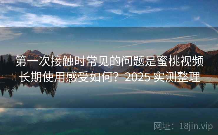 第一次接触时常见的问题是蜜桃视频长期使用感受如何？2025 实测整理