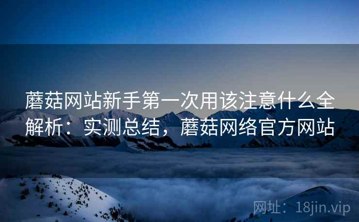 蘑菇网站新手第一次用该注意什么全解析：实测总结，蘑菇网络官方网站